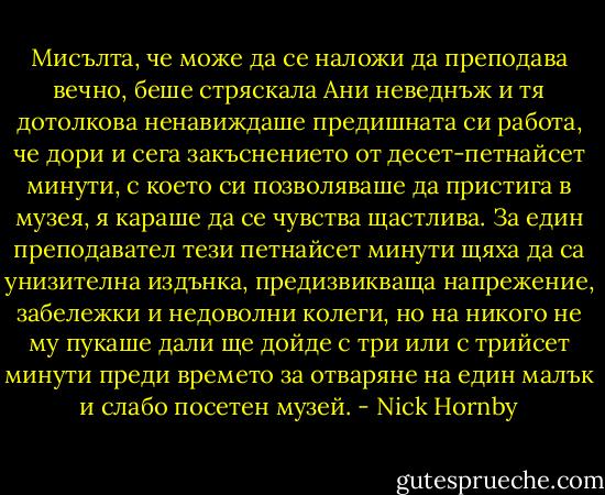 Мисълта, че може да се наложи да преподава вечно, беше стряскала Ани неведнъж и тя дотолкова ненавиждаше предишната си работа, че дори и сега закъснението от десет-петнайсет минути, с което си позволяваше да пристига в музея, я караше да се чувства щастлива. За един преподавател тези петнайсет минути щяха да са унизителна издънка, предизвикваща напрежение, забележки и недоволни колеги, но на никого не му пукаше дали ще дойде с три или с трийсет минути преди времето за отваряне на един малък и слабо посетен музей. - Nick Hornby