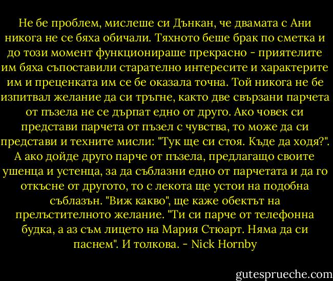 Не бе проблем, мислеше си Дънкан, че двамата с Ани никога не се бяха обичали. Тяхното беше брак по сметка и до този момент функционираше прекрасно - приятелите им бяха съпоставили старателно интересите и характерите им и преценката им се бе оказала точна. Той никога не бе изпитвал желание да си тръгне, както две свързани парчета от пъзела не се дърпат едно от друго. Ако човек си представи парчета от пъзел с чувства, то може да си представи и техните мисли: "Тук ще си стоя. Къде да ходя?". А ако дойде друго парче от пъзела, предлагащо своите ушенца и устенца, за да съблазни едно от парчетата и да го откъсне от другото, то с лекота ще устои на подобна съблазън. "Виж какво", ще каже обектът на прелъстителното желание. "Ти си парче от телефонна будка, а аз съм лицето на Мария Стюарт. Няма да си паснем". И толкова. - Nick Hornby