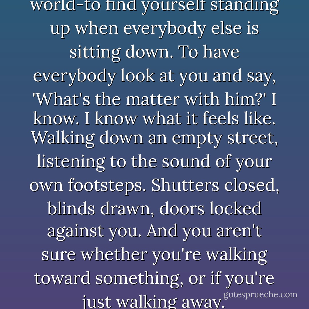 It's the loneliest feeling in the world-to find yourself standing up when everybody else is sitting down. To have everybody look at you and say, 'What's the matter with him?' I know. I know what it feels like. Walking down an empty street, listening to the sound of your own footsteps. Shutters closed, blinds drawn, doors locked against you. And you aren't sure whether you're walking toward something, or if you're just walking away. - Robert E.      Lee