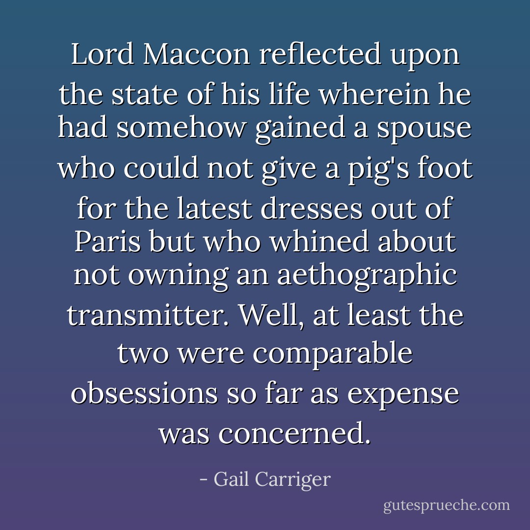 Lord Maccon reflected upon the state of his life wherein he had somehow gained a spouse who could not give a pig's foot for the latest dresses out of Paris but who whined about not owning an aethographic transmitter. Well, at least the two were comparable obsessions so far as expense was concerned. - Gail Carriger