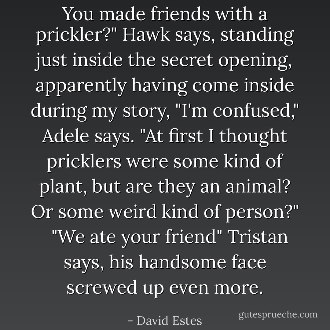You made friends with a prickler?" Hawk says, standing just inside the secret opening, apparently having come inside during my story, "I'm confused," Adele says. "At first I thought pricklers were some kind of plant, but are they an animal? Or some weird kind of person?" <br /><br />"We ate your friend" Tristan says, his handsome face screwed up even more. - David Estes