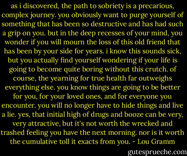 as i discovered, the path to sobriety is a precarious, complex journey. you obviously want to purge yourself of something that has been so destructive and has had such a grip on you. but in the deep recesses of your mind, you wonder if you will mourn the loss of this old friend that has been by your side for years. i know this sounds sick, but you actually find yourself wondering if your life is going to become quite boring without this crutch. of course, the yearning for true health far outweighs everything else. you know things are going to be better for you, for your loved ones, and for everyone you encounter. you will no longer have to hide things and live a lie. yes, that initial high of drugs and booze can be very, very attractive, but it's not worth the wrecked and trashed feeling you have the next morning. nor is it worth the cumulative toll it exacts from you. - Lou Gramm
