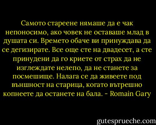 Самото стареене нямаше да е чак непоносимо, ако човек не оставаше млад в душата си. Времето обаче ви принуждава да се дегизирате. Все още сте на двадесет, а сте принудени да го криете от страх да не изглеждате нелепо, да не станете за посмешище. Налага се да живеете под външност на старица, когато вътрешно копнеете да останете на бала. - Romain Gary