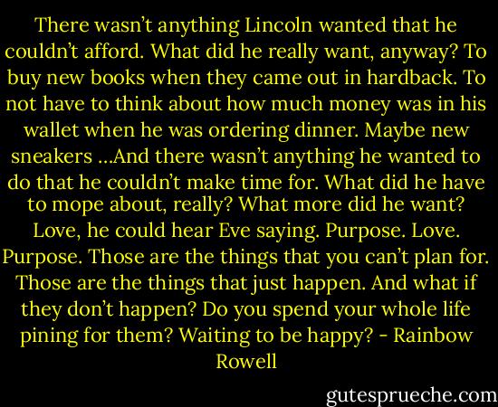 There wasn’t anything Lincoln wanted that he couldn’t afford. What did he really want, anyway? To buy new books when they came out in hardback. To not have to think about how much money was in his wallet when he was ordering dinner. Maybe new sneakers …And there wasn’t anything he wanted to do that he couldn’t make time for. What did he have to mope about, really? What more did he want?<br />Love, he could hear Eve saying. Purpose.<br />Love. Purpose. Those are the things that you can’t plan for. Those are the things that just happen. And what if they don’t happen? Do you spend your whole life pining for them? Waiting to be happy? - Rainbow Rowell
