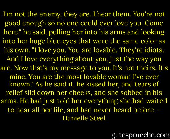 I'm not the enemy, they are. I hear them. You're not good enough so no one could ever love you. Come here," he said, pulling her into his arms and looking into her huge blue eyes that were the same color as his own. "I love you. You are lovable. They're idiots. And I love everything about you, just the way you are. Now that's my message to you. It's not theirs. It's mine. You are the most lovable woman I've ever known." As he said it, he kissed her, and tears of relief slid down her cheeks, and she sobbed in his arms. He had just told her everything she had waited to hear all her life, and had never heard before. - Danielle Steel