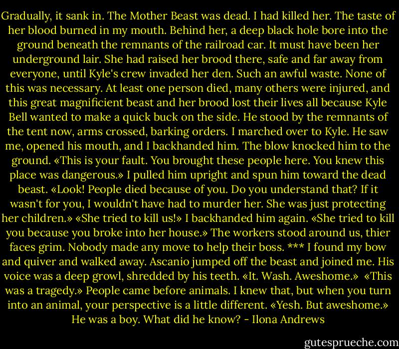 Gradually, it sank in. The Mother Beast was dead. I had killed her. The taste of her blood burned in my mouth. Behind her, a deep black hole bore into the ground beneath the remnants of the railroad car. It must have been her underground lair. She had raised her brood there, safe and far away from everyone, until Kyle's crew invaded her den.<br />Such an awful waste. None of this was necessary. At least one person died, many others were injured, and this great magnificient beast and her brood lost their lives all because Kyle Bell wanted to make a quick buck on the side. He stood by the remnants of the tent now, arms crossed, barking orders.<br />I marched over to Kyle. He saw me, opened his mouth, and I backhanded him. The blow knocked him to the ground. «This is your fault. You brought these people here. You knew this place was dangerous.» I pulled him upright and spun him toward the dead beast. «Look! People died because of you. Do you understand that? If it wasn't for you, I wouldn't have had to murder her. She was just protecting her children.»<br />«She tried to kill us!»<br />I backhanded him again. «She tried to kill you because you broke into her house.»<br />The workers stood around us, thier faces grim. Nobody made any move to help their boss.<br />***<br />I found my bow and quiver and walked away. Ascanio jumped off the beast and joined me. His voice was a deep growl, shredded by his teeth. «It. Wash. Aweshome.»<br /><br />«This was a tragedy.» People came before animals. I knew that, but when you turn into an animal, your perspective is a little different.<br />«Yesh. But aweshome.»<br />He was a boy. What did he know? - Ilona Andrews