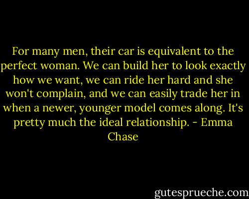 For many men, their car is equivalent to the perfect woman. We can build her to look exactly how we want, we can ride her hard and she won't complain, and we can easily trade her in when a newer, younger model comes along. It's pretty much the ideal relationship. - Emma Chase