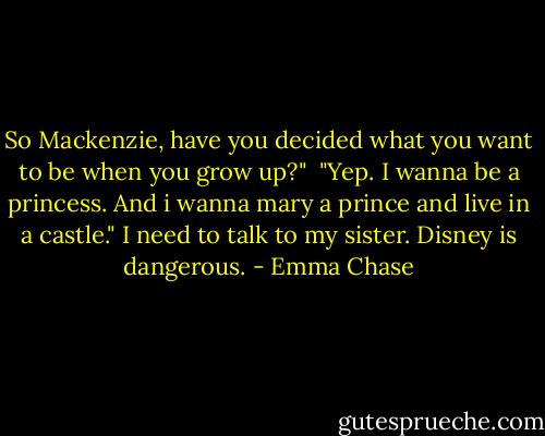 So Mackenzie, have you decided what you want to be when you grow up?" <br />"Yep. I wanna be a princess. And i wanna mary a prince and live in a castle."<br />I need to talk to my sister. Disney is dangerous. - Emma Chase