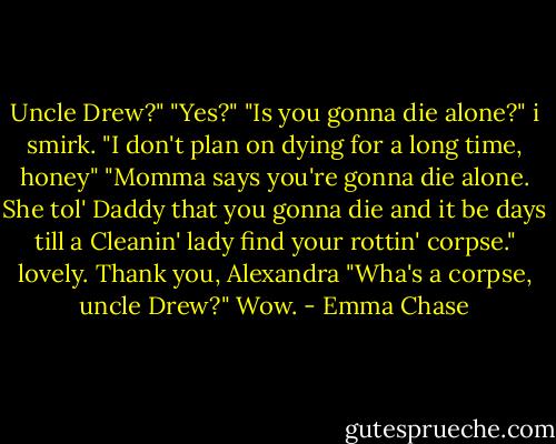 Uncle Drew?"<br />"Yes?"<br />"Is you gonna die alone?"<br />i smirk. "I don't plan on dying for a long time, honey"<br />"Momma says you're gonna die alone. She tol' Daddy that you gonna die and it be days till a Cleanin' lady find your rottin' corpse."<br />lovely. Thank you, Alexandra<br />"Wha's a corpse, uncle Drew?"<br />Wow. - Emma Chase