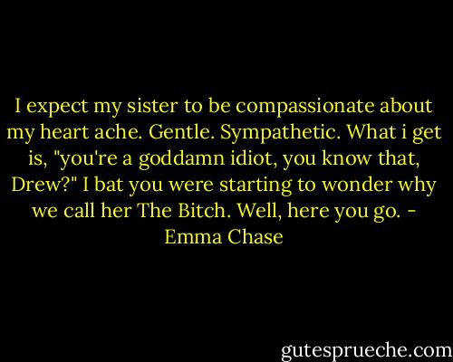 I expect my sister to be compassionate about my heart ache. Gentle. Sympathetic.<br />What i get is, "you're a goddamn idiot, you know that, Drew?"<br />I bat you were starting to wonder why we call her The Bitch. Well, here you go. - Emma Chase