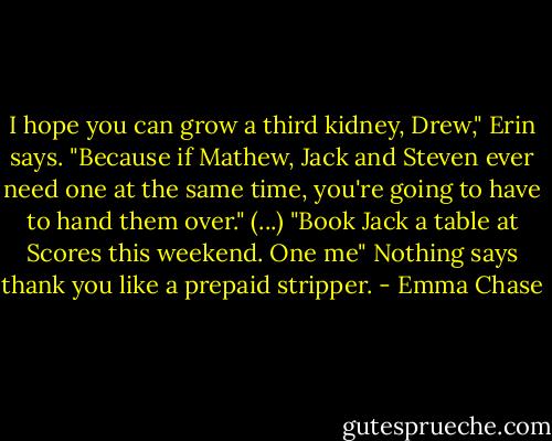 I hope you can grow a third kidney, Drew," Erin says. "Because if Mathew, Jack and Steven ever need one at the same time, you're going to have to hand them over."<br />(...)<br />"Book Jack a table at Scores this weekend. One me"<br />Nothing says thank you like a prepaid stripper. - Emma Chase