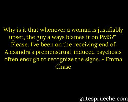 Why is it that whenever a woman is justifiably upset, the guy always blames it on PMS?”<br /><br />Please. I’ve been on the receiving end of Alexandra’s premenstrual-induced psychosis often enough to recognize the signs. - Emma Chase