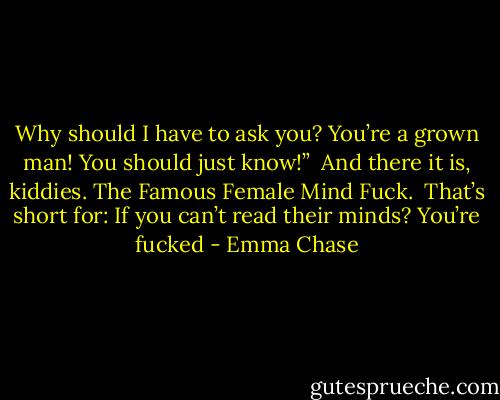 Why should I have to ask you? You’re a grown man! You should just know!”<br /><br />And there it is, kiddies. The Famous Female Mind Fuck.<br /><br />That’s short for: If you can’t read their minds? You’re fucked - Emma Chase