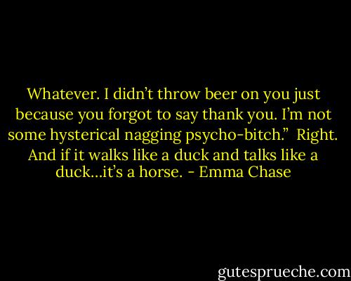 Whatever. I didn’t throw beer on you just because you forgot to say thank you. I’m not some hysterical nagging psycho-bitch.”<br /><br />Right. And if it walks like a duck and talks like a duck…it’s a horse. - Emma Chase