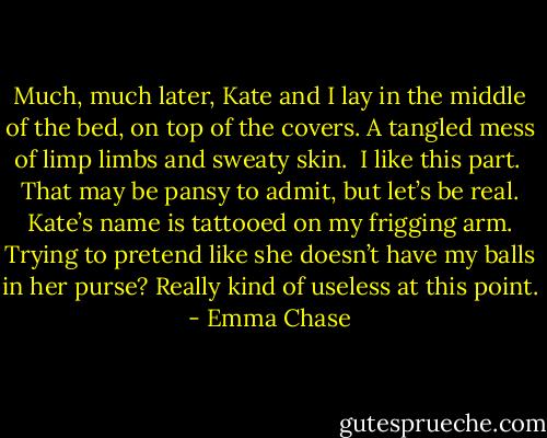 Much, much later, Kate and I lay in the middle of the bed, on top of the covers. A tangled mess of limp limbs and sweaty skin.<br /><br />I like this part.<br /><br />That may be pansy to admit, but let’s be real. Kate’s name is tattooed on my frigging arm. Trying to pretend like she doesn’t have my balls in her purse? Really kind of useless at this point. - Emma Chase