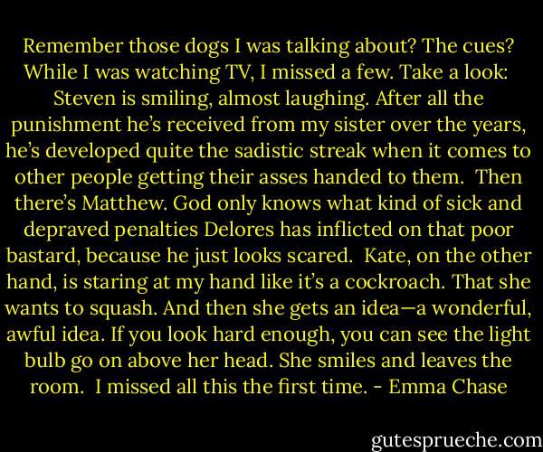 Remember those dogs I was talking about? The cues? While I was watching TV, I missed a few. Take a look:<br /><br />Steven is smiling, almost laughing. After all the punishment he’s received from my sister over the years, he’s developed quite the sadistic streak when it comes to other people getting their asses handed to them.<br /><br />Then there’s Matthew. God only knows what kind of sick and depraved penalties Delores has inflicted on that poor bastard, because he just looks scared.<br /><br />Kate, on the other hand, is staring at my hand like it’s a cockroach. That she wants to squash. And then she gets an idea—a wonderful, awful idea. If you look hard enough, you can see the light bulb go on above her head. She smiles and leaves the room.<br /><br />I missed all this the first time. - Emma Chase