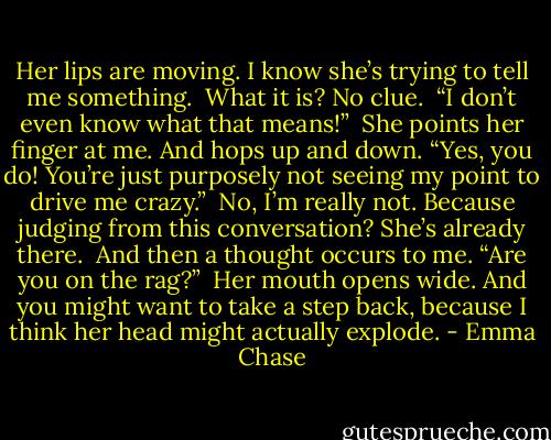 Her lips are moving. I know she’s trying to tell me something.<br /><br />What it is? No clue.<br /><br />“I don’t even know what that means!”<br /><br />She points her finger at me. And hops up and down. “Yes, you do! You’re just purposely not seeing my point to drive me crazy.”<br /><br />No, I’m really not. Because judging from this conversation? She’s already there.<br /><br />And then a thought occurs to me. “Are you on the rag?”<br /><br />Her mouth opens wide. And you might want to take a step back, because I think her head might actually explode. - Emma Chase