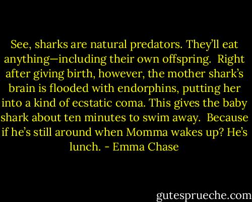 See, sharks are natural predators. They’ll eat anything—including their own offspring.<br /><br />Right after giving birth, however, the mother shark’s brain is flooded with endorphins, putting her into a kind of ecstatic coma. This gives the baby shark about ten minutes to swim away.<br /><br />Because if he’s still around when Momma wakes up? He’s lunch. - Emma Chase