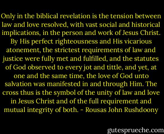 Only in the biblical revelation is the tension between law and love resolved, with vast social and historical implications, in the person and work of Jesus Christ. By His perfect righteousness and His vicarious atonement, the strictest requirements of law and justice were fully met and fulfilled, and the statutes of God observed to every jot and tittle, and yet, at one and the same time, the love of God unto salvation was manifested in and through Him. The cross thus is the symbol of the unity of law and love in Jesus Christ and of the full requirement and mutual integrity of both. - Rousas John Rushdoony