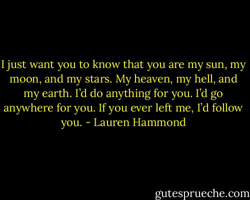 I just want you to know that you are my sun, my moon, and my stars. My heaven, my hell, and my earth. I’d do anything for you. I’d go anywhere for you. If you ever left me, I’d follow you. - Lauren Hammond