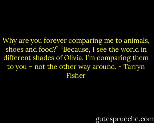 Why are you forever comparing me to animals, shoes and food?”<br />“Because, I see the world in different shades of Olivia. I’m comparing them to you – not the other way around. - Tarryn Fisher