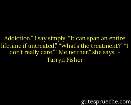Addiction,” I say simply. “It can span an entire lifetime if untreated.”<br />“What’s the treatment?”<br />“I don’t really care.”<br />“Me neither,” she says. - Tarryn Fisher
