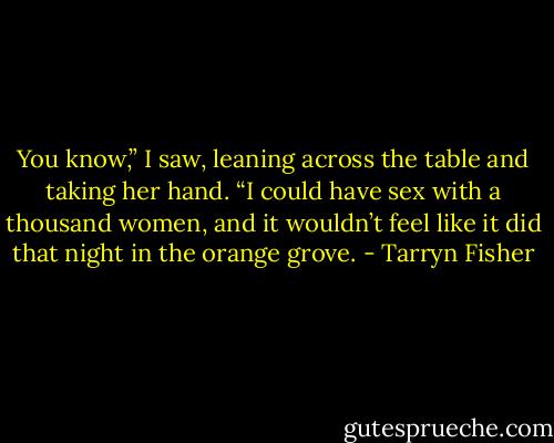 You know,” I saw, leaning across the table and taking her hand. “I could have sex with a thousand women, and it wouldn’t feel like it did that night in the orange grove. - Tarryn Fisher