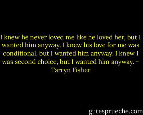 I knew he never loved me like he loved her, but I wanted him anyway. I knew his love for me was conditional, but I wanted him anyway. I knew I was second choice, but I wanted him anyway. - Tarryn Fisher