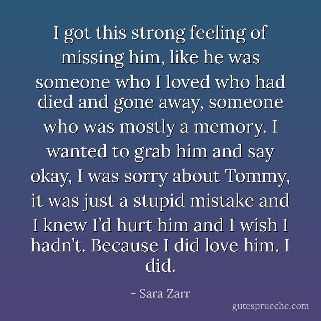 I got this strong feeling of missing him, like he was someone who I loved who had died and gone away, someone who was mostly a memory. I wanted to grab him and say okay, I was sorry about Tommy, it was just a stupid mistake and I knew I’d hurt him and I wish I hadn’t. Because I did love him. I did. - Sara Zarr