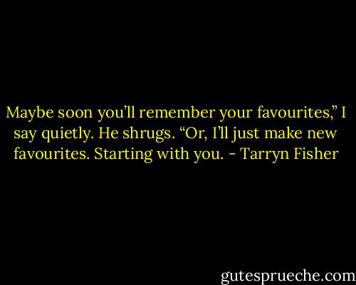 Maybe soon you’ll remember your favourites,” I say quietly.<br />He shrugs.<br />“Or, I’ll just make new favourites. Starting with you. - Tarryn Fisher