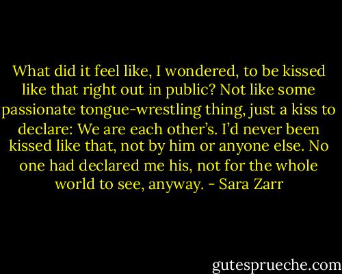What did it feel like, I wondered, to be kissed like that right out in public? Not like some passionate tongue-wrestling thing, just a kiss to declare: We are each other’s. I’d never been kissed like that, not by him or anyone else. No one had declared me his, not for the whole world to see, anyway. - Sara Zarr