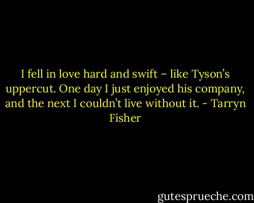 I fell in love hard and swift – like Tyson’s uppercut. One day I just enjoyed his company, and the next I couldn’t live without it. - Tarryn Fisher