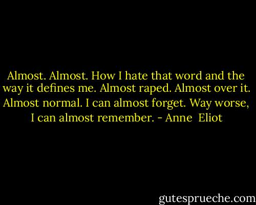 Almost. Almost.<br />How I hate that word and the way it defines me.<br />Almost raped. Almost over it. Almost normal.<br />I can almost forget. Way worse, I can almost remember. - Anne  Eliot