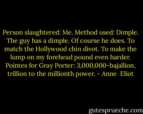 Person slaughtered: Me.<br />Method used: Dimple.<br />The guy has a dimple. Of course he does. To match the Hollywood chin divot. To make the lump on my forehead pound even harder.<br />Pointes for Gray Porter: 3,000,000-bajallion, trillion to the millionth power. - Anne  Eliot