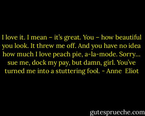 I love it. I mean – it’s great. You – how beautiful you look. It threw me off. And you have no idea how much I love peach pie, a-la-mode. Sorry… sue me, dock my pay, but damn, girl. You’ve turned me into a stuttering fool. - Anne  Eliot