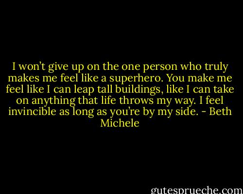 I won’t give up on the one person who truly makes me feel like a superhero. You make me feel like I can leap tall buildings, like I can take on anything that life throws my way. I feel invincible as long as you’re by my side. - Beth Michele