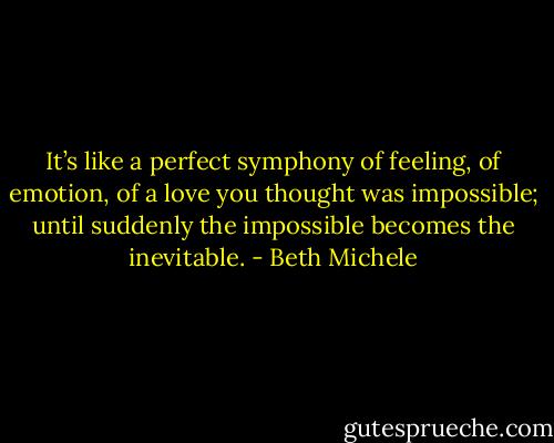 It’s like a perfect symphony of feeling, of emotion, of a love you thought was impossible; until suddenly the impossible becomes the inevitable. - Beth Michele