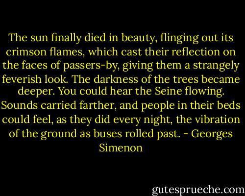 The sun finally died in beauty, flinging out its crimson flames, which cast their reflection on the faces of passers-by, giving them a strangely feverish look. The darkness of the trees became deeper. You could hear the Seine flowing. Sounds carried farther, and people in their beds could feel, as they did every night, the vibration of the ground as buses rolled past. - Georges Simenon