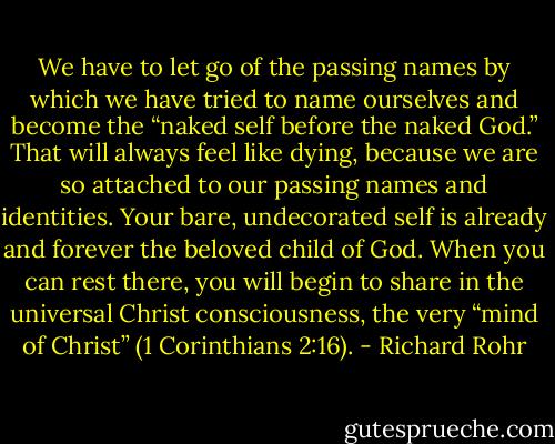 We have to let go of the passing names by which we have tried to name ourselves and become the “naked self before the naked God.” That will always feel like dying, because we are so attached to our passing names and identities. Your bare, undecorated self is already and forever the beloved child of God. When you can rest there, you will begin to share in the universal Christ consciousness, the very “mind of Christ” (1 Corinthians 2:16). - Richard Rohr