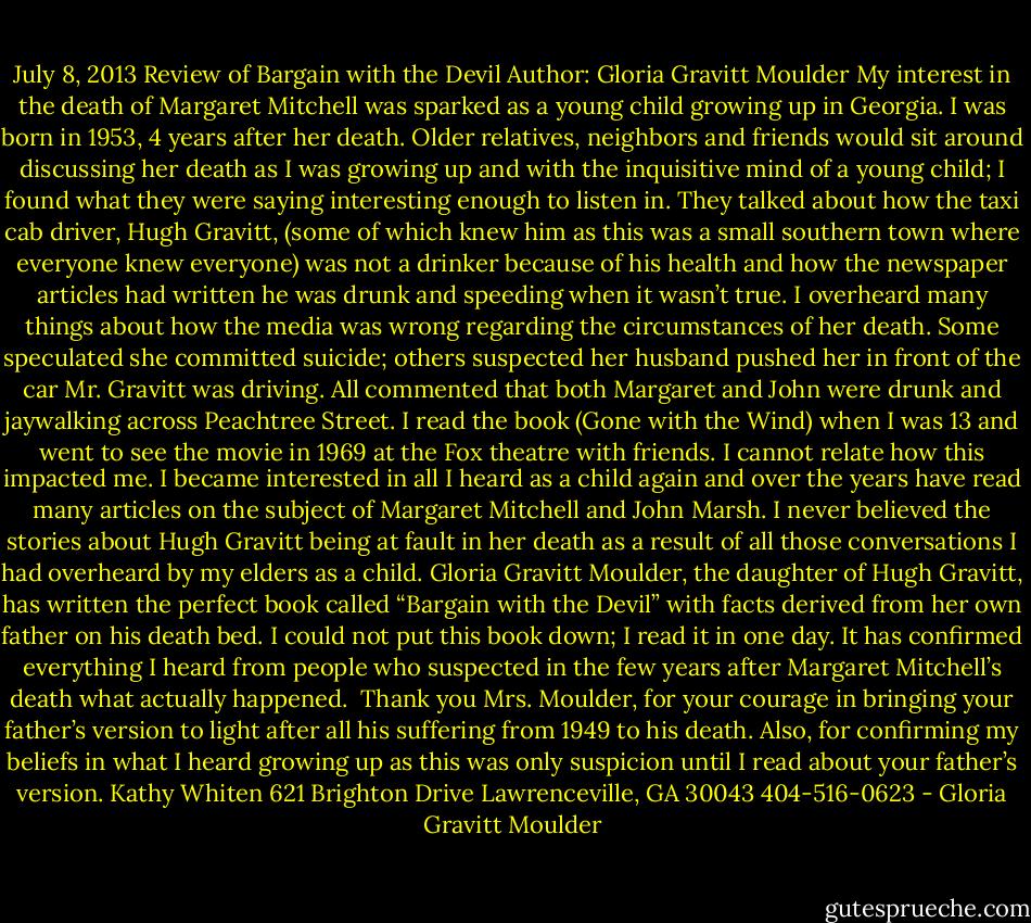July 8, 2013<br />Review of Bargain with the Devil<br />Author: Gloria Gravitt Moulder<br />My interest in the death of Margaret Mitchell was sparked as a young child growing up in Georgia. I was born in 1953, 4 years after her death. Older relatives, neighbors and friends would sit around discussing her death as I was growing up and with the inquisitive mind of a young child; I found what they were saying interesting enough to listen in. They talked about how the taxi cab driver, Hugh Gravitt, (some of which knew him as this was a small southern town where everyone knew everyone) was not a drinker because of his health and how the newspaper articles had written he was drunk and speeding when it wasn’t true. I overheard many things about how the media was wrong regarding the circumstances of her death. Some speculated she committed suicide; others suspected her husband pushed her in front of the car Mr. Gravitt was driving. All commented that both Margaret and John were drunk and jaywalking across Peachtree Street.<br />I read the book (Gone with the Wind) when I was 13 and went to see the movie in 1969 at the Fox theatre with friends. I cannot relate how this impacted me. I became interested in all I heard as a child again and over the years have read many articles on the subject of Margaret Mitchell and John Marsh. I never believed the stories about Hugh Gravitt being at fault in her death as a result of all those conversations I had overheard by my elders as a child.<br />Gloria Gravitt Moulder, the daughter of Hugh Gravitt, has written the perfect book called “Bargain with the Devil” with facts derived from her own father on his death bed. I could not put this book down; I read it in one day. It has confirmed everything I heard from people who suspected in the few years after Margaret Mitchell’s death what actually happened. <br />Thank you Mrs. Moulder, for your courage in bringing your father’s version to light after all his suffering from 1949 to his death. Also, for confirming my beliefs in what I heard growing up as this was only suspicion until I read about your father’s version.<br />Kathy Whiten<br />621 Brighton Drive<br />Lawrenceville, GA 30043<br />404-516-0623 - Gloria Gravitt Moulder