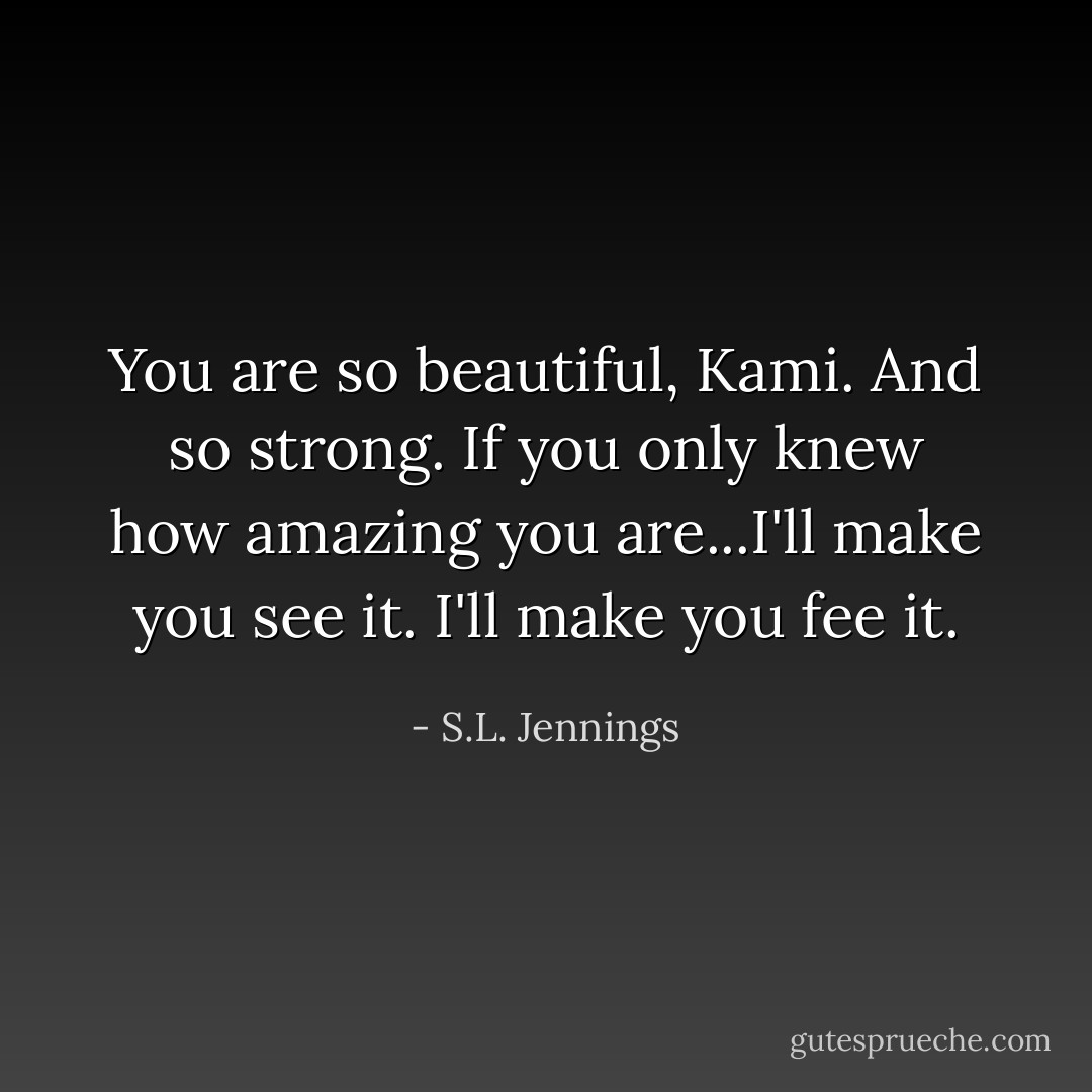 You are so beautiful, Kami. And so strong. If you only knew how amazing you are...I'll make you see it. I'll make you fee it. - S.L. Jennings