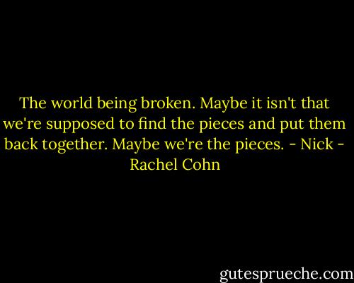 The world being broken. Maybe it isn't that we're supposed to find the pieces and put them back together. Maybe we're the pieces. - Nick - Rachel Cohn