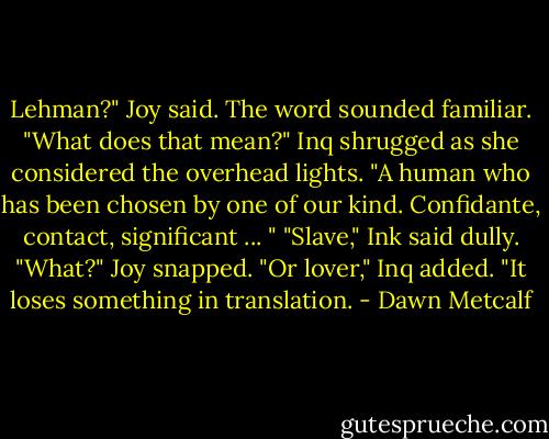 Lehman?" Joy said. The word sounded familiar. "What does that mean?"<br />Inq shrugged as she considered the overhead lights. "A human who has been chosen by one of our kind. Confidante, contact, significant ... "<br />"Slave," Ink said dully.<br />"What?" Joy snapped.<br />"Or lover," Inq added. "It loses something in translation. - Dawn Metcalf