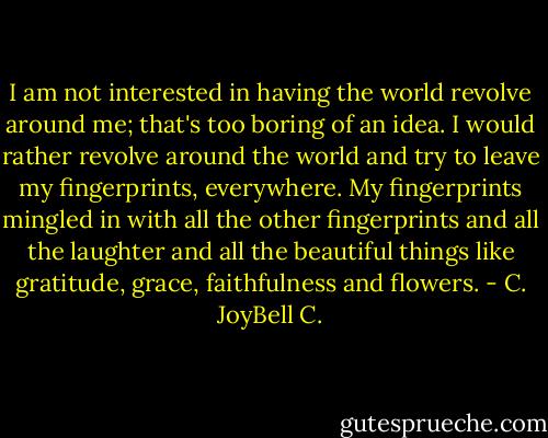 I am not interested in having the world revolve around me; that's too boring of an idea. I would rather revolve around the world and try to leave my fingerprints, everywhere. My fingerprints mingled in with all the other fingerprints and all the laughter and all the beautiful things like gratitude, grace, faithfulness and flowers. - C. JoyBell C.