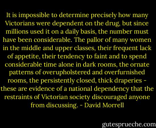 It is impossible to determine precisely how many Victorians were dependent on the drug, but since millions used it on a daily basis, the number must have been considerable. The pallor of many women in the middle and upper classes, their frequent lack of appetite, their tendency to faint and to spend considerable time alone in dark rooms, the ornate patterns of overupholstered and overfurnished rooms, the persistently closed, thick draperies - these are evidence of a national dependency that the restraints of Victorian society discouraged anyone from discussing. - David Morrell