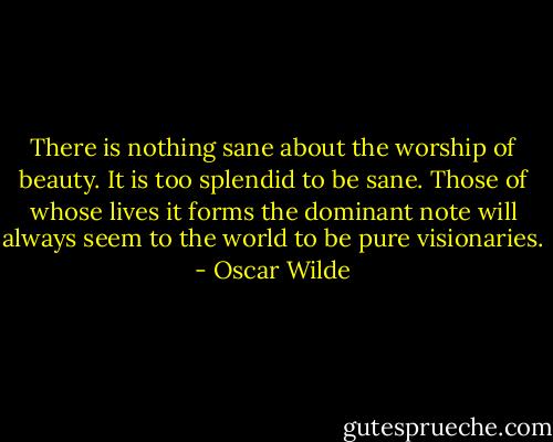 There is nothing sane about the worship of beauty. It is too splendid to be sane. Those of whose lives it forms the dominant note will always seem to the world to be pure visionaries. - Oscar Wilde