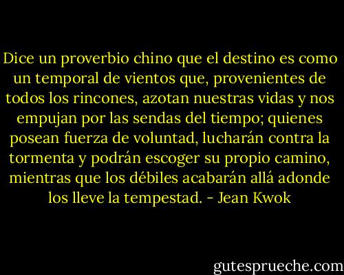 Dice un proverbio chino que el destino es como un temporal de vientos que, provenientes de todos los rincones, azotan nuestras vidas y nos empujan por las sendas del tiempo; quienes posean fuerza de voluntad, lucharán contra la tormenta y podrán escoger su propio camino, mientras que los débiles acabarán allá adonde los lleve la tempestad. - Jean Kwok