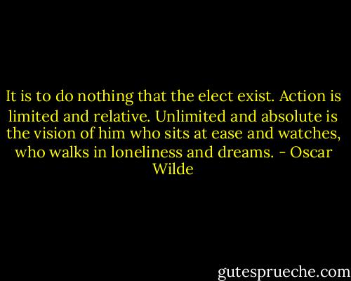 It is to do nothing that the elect exist. Action is limited and relative. Unlimited and absolute is the vision of him who sits at ease and watches, who walks in loneliness and dreams. - Oscar Wilde