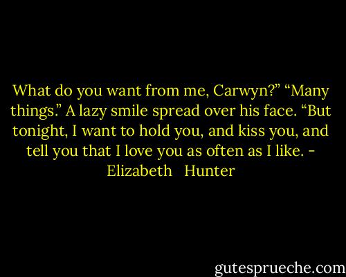 What do you want from me, Carwyn?”<br />“Many things.” A lazy smile spread over his face. “But tonight, I want to hold you, and kiss you, and tell you that I love you as often as I like. - Elizabeth   Hunter