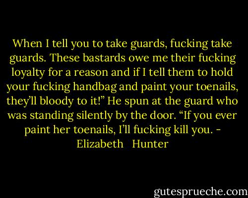 When I tell you to take guards, fucking take guards. These bastards owe me their fucking loyalty for a reason and if I tell them to hold your fucking handbag and paint your toenails, they’ll bloody to it!” He spun at the guard who was standing silently by the door. “If you ever paint her toenails, I’ll fucking kill you. - Elizabeth   Hunter